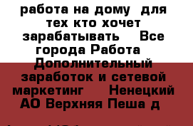 работа на дому  для тех кто хочет зарабатывать. - Все города Работа » Дополнительный заработок и сетевой маркетинг   . Ненецкий АО,Верхняя Пеша д.